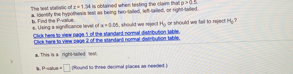 The test statistic of z = 1.34 is obtained when testing the claim that p> 0.5.
a. Identify the hypothesis test as being two-tailed, left-tailed, or right-tailed.
b. Find the P-value.
c. Using a significance level of a = 0.05, should we reject H, or should we fail to reject H,?
Click here to view page 1 of the standard normal distribution table.
Click here to view page 2 of the standard normal distribution table.
a. This is a right-tailed test.
>
b. P-value = (Round to three decimal places as needed.)
