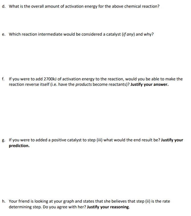 d. What is the overall amount of activation energy for the above chemical reaction?
e. Which reaction intermediate would be considered a catalyst (if any) and why?
f. If you were to add 2700kJ of activation energy to the reaction, would you be able to make the
reaction reverse itself (i.e. have the products become reactants)? Justify your answer.
g. If you were to added a positive catalyst to step (iii) what would the end result be? Justify your
prediction.
h. Your friend is looking at your graph and states that she believes that step (ii) is the rate
determining step. Do you agree with her? Justify your reasoning.