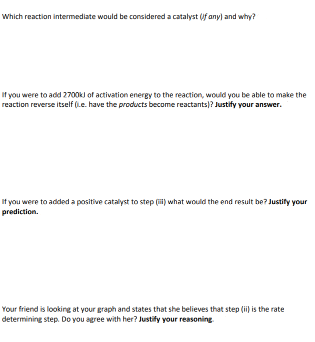 Which reaction intermediate would be considered a catalyst (if any) and why?
If you were to add 2700kJ of activation energy to the reaction, would you be able to make the
reaction reverse itself (i.e. have the products become reactants)? Justify your answer.
If you were to added a positive catalyst to step (iii) what would the end result be? Justify your
prediction.
Your friend is looking at your graph and states that she believes that step (ii) is the rate
determining step. Do you agree with her? Justify your reasoning.