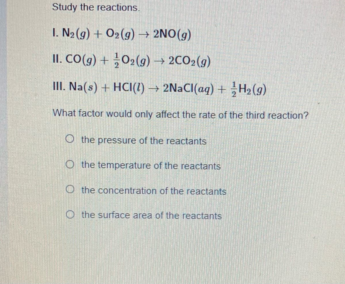 Study the reactions.
I. N2 (g) + O2(g) → 2NO(g)
II. CO(g) + O2(9) → 2CO2(g)
III. Na(s) + HCI(1) → 2NaCI(aq) + H2 (g)
What factor would only affect the rate of the third reaction?
O the pressure of the reactants
O the temperature of the reactants
O the concentration of the reactants
O the surface area of the reactants
