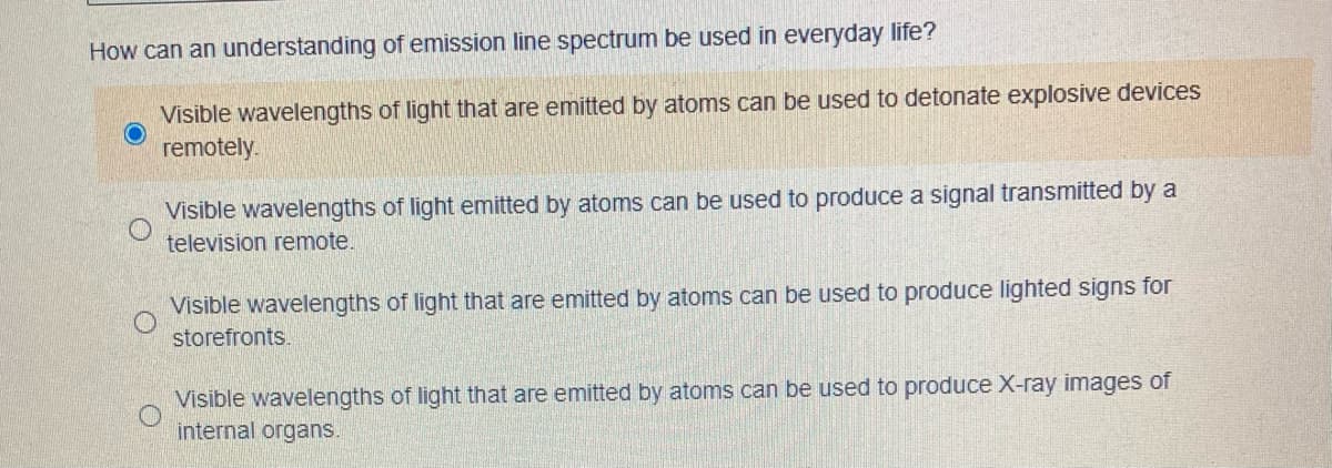 How can an understanding of emission line spectrum be used in everyday life?
Visible wavelengths of light that are emitted by atoms can be used to detonate explosive devices
remotely.
Visible wavelengths of light emitted by atoms can be used to produce a signal transmitted by a
television remote.
Visible wavelengths of light that are emitted by atoms can be used to produce lighted signs for
storefronts.
Visible wavelengths of light that are emitted by atoms can be used to produce X-ray images of
internal organs.
