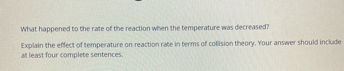 What happened to the rate of the reaction when the temperature was decreased?
Explain the effect of temperature on reaction rate in terms of collision theory. Your answer should include
at least four complete sentences.
