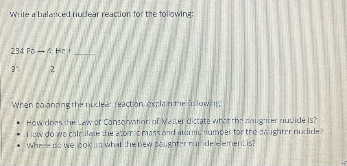 Write a balanced nuclear reaction for the following:
234 Pa 4 He +
91
2,
When balancing the nuclear reaction, explain the following:
• How does the Law of Conservation of Matter dictate what the daughter nuclide is?
How do we calculate the atomic mass and atomic number for the daughter nuclide?
• Where do we look up what the new daughter nuclide element is?
