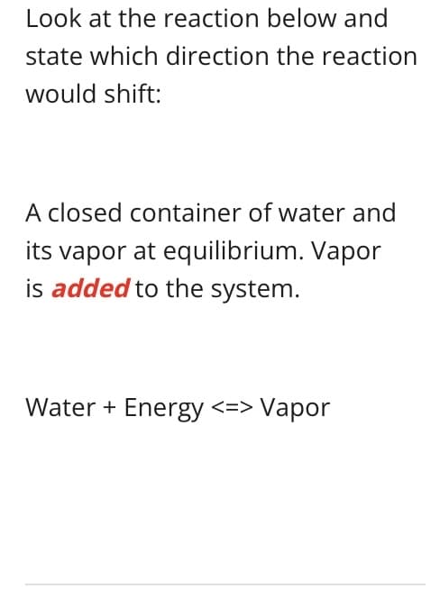 Look at the reaction below and
state which direction the reaction
would shift:
A closed container of water and
its vapor at equilibrium. Vapor
is added to the system.
Water + Energy <=> Vapor
