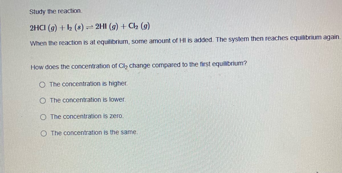 Study the reaction.
2HCI (g) + 2 (s)= 2HI (g) + Cl2 (g)
When the reaction is at equilibrium, some amount of HI is added. The system then reaches equilibrium again.
How does the concentration of Cl2 change compared to the first equilibrium?
O The concentration is higher.
O The concentration is lower.
O The concentration is zero.
O The concentration is the same.
