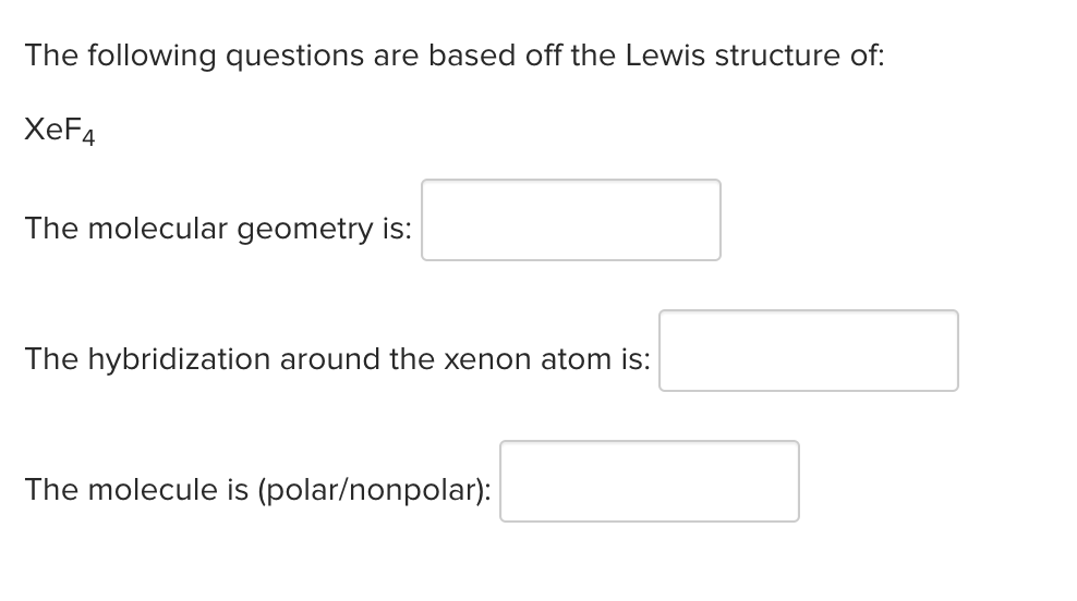 The following questions are based off the Lewis structure of:
XeF4
The molecular geometry is:
The hybridization around the xenon atom is:
The molecule is (polar/nonpolar):
