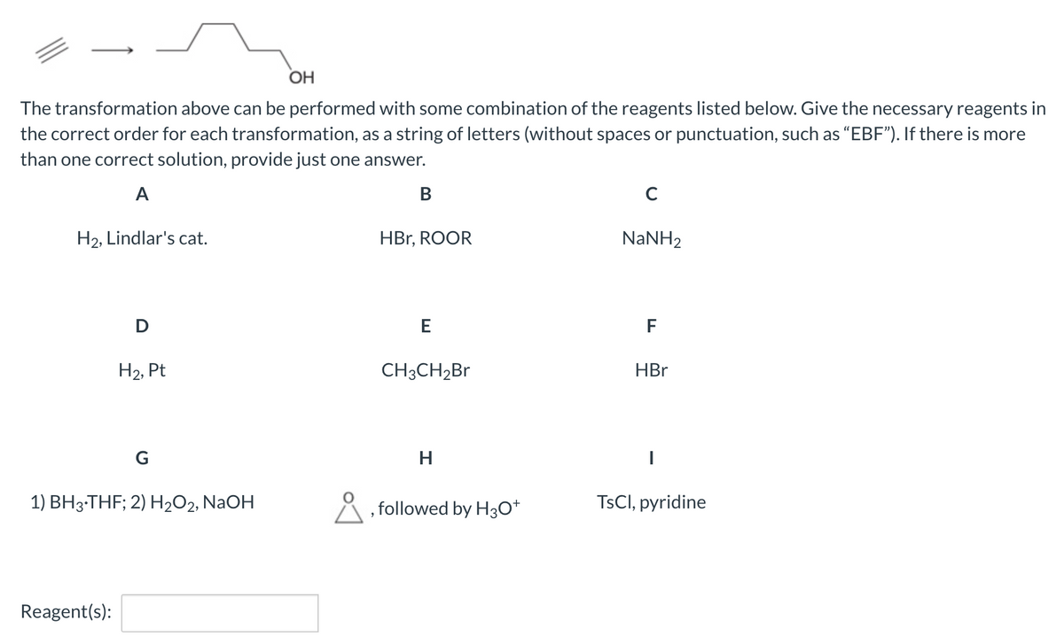 OH
The transformation above can be performed with some combination of the reagents listed below. Give the necessary reagents in
the correct order for each transformation, as a string of letters (without spaces or punctuation, such as "EBF"). If there is more
than one correct solution, provide just one answer.
A
B
с
H₂, Lindlar's cat.
HBr, ROOR
NaNH2
D
E
F
H₂, Pt
CH3CH₂Br
HBr
G
H
I
1) BH3-THF; 2) H₂O2, NaOH
followed by H3O+
TsCl, pyridine
Reagent(s):