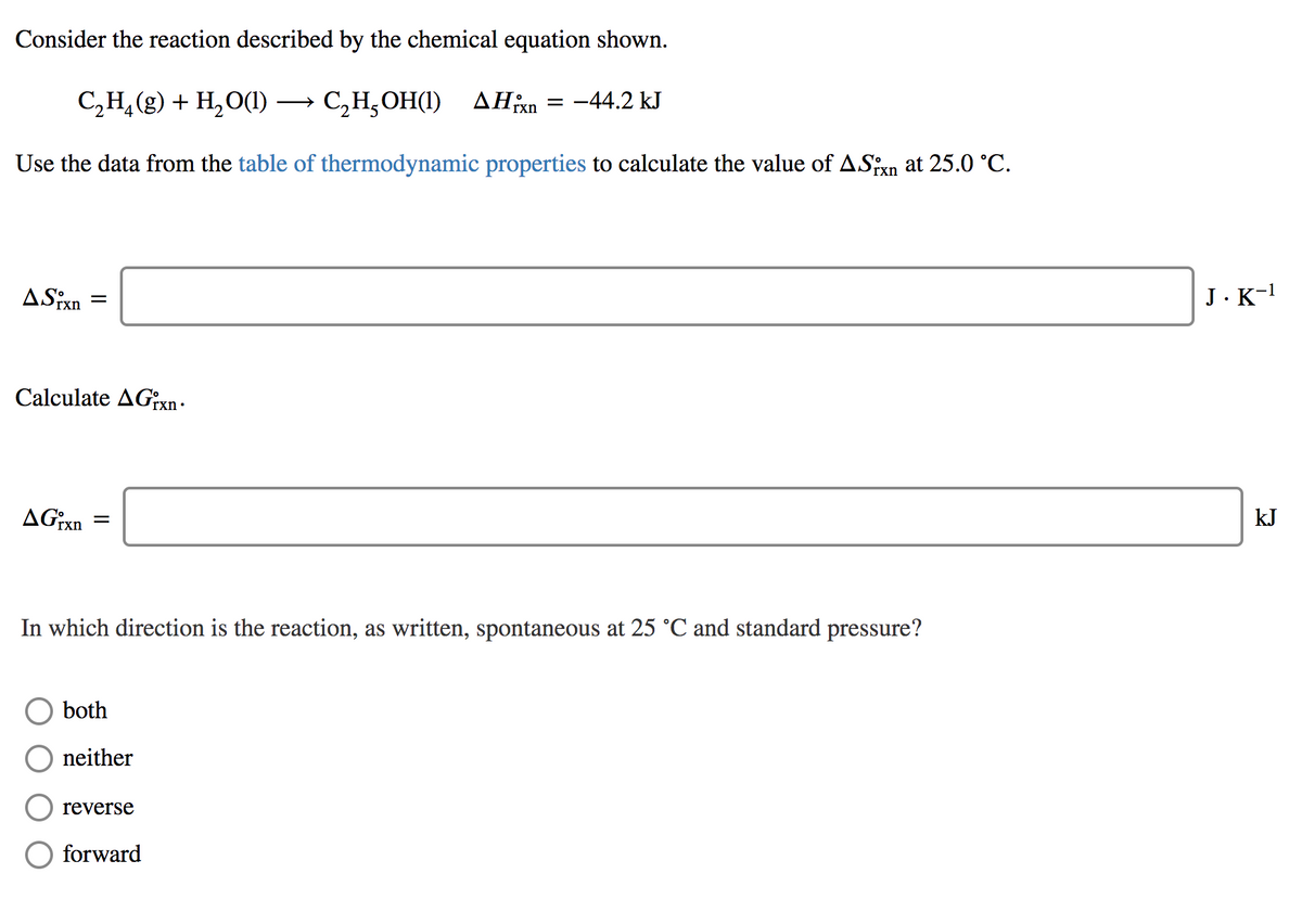 Consider the reaction described by the chemical equation shown.
С,Н, (9) + Н,о() — С,Н,ОН()
C,H,OH(1) AHxn = -44.2 kJ
Use the data from the table of thermodynamic properties to calculate the value of ASxn at 25.0 °C.
ASixn
J.K-1
Calculate AG;xn -
kJ
In which direction is the reaction, as written, spontaneous at 25 °C and standard pressure?
both
neither
reverse
forward
