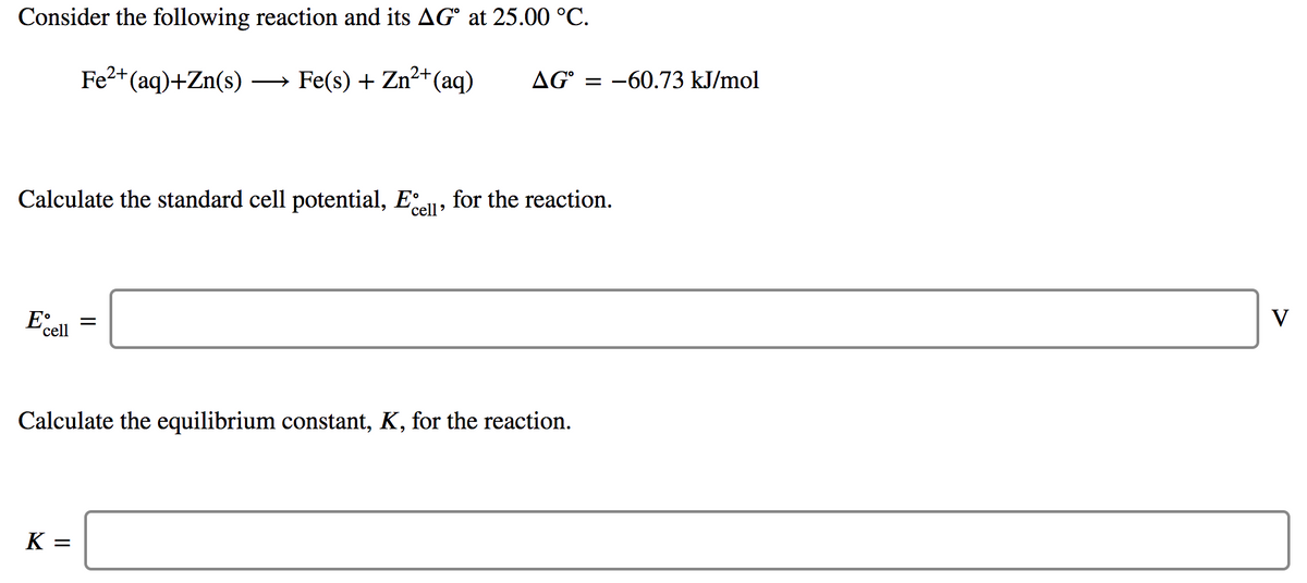 Consider the following reaction and its AG° at 25.00 °C.
Fe2+(aq)+Zn(s)
Fe(s) + Zn2+(aq)
AG
:-60.73 kJ/mol
>
Calculate the standard cell potential, E
for the reaction.
cell'
V
cell
Calculate the equilibrium constant, K, for the reaction.
K =
