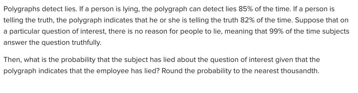 Polygraphs detect lies. If a person is lying, the polygraph can detect lies 85% of the time. If a person is
telling the truth, the polygraph indicates that he or she is telling the truth 82% of the time. Suppose that on
a particular question of interest, there is no reason for people to lie, meaning that 99% of the time subjects
answer the question truthfully.
Then, what is the probability that the subject has lied about the question of interest given that the
polygraph indicates that the employee has lied? Round the probability to the nearest thousandth.
