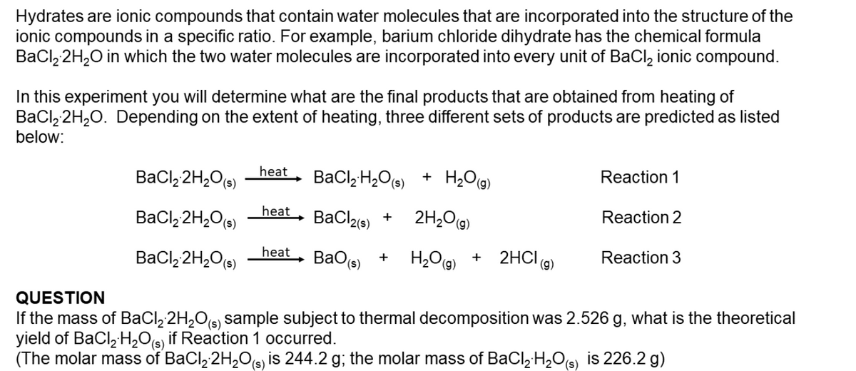 ### Hydrates and Thermal Decomposition

**Introduction to Hydrates:**
Hydrates are ionic compounds that contain water molecules incorporated into the structure of the ionic compounds in a specific ratio. For example, barium chloride dihydrate has the chemical formula \( \text{BaCl}_2·2\text{H}_2\text{O} \), in which the two water molecules are incorporated into every unit of \( \text{BaCl}_2 \) ionic compound.

**Objective:**
In this experiment, you will determine the final products obtained from heating \( \text{BaCl}_2·2\text{H}_2\text{O} \). Depending on the extent of heating, three different sets of products are predicted as listed below:

#### Predicted Reactions:

1. \( \text{BaCl}_2·2\text{H}_2\text{O}_{(s)} \xrightarrow{\text{heat}} \text{BaCl}_2·\text{H}_2\text{O}_{(s)} + \text{H}_2\text{O}_{(g)} \) (Reaction 1)
2. \( \text{BaCl}_2·2\text{H}_2\text{O}_{(s)} \xrightarrow{\text{heat}} \text{BaCl}_2_{(s)} + 2\text{H}_2\text{O}_{(g)} \) (Reaction 2)
3. \( \text{BaCl}_2·2\text{H}_2\text{O}_{(s)} \xrightarrow{\text{heat}} \text{BaO}_{(s)} + \text{H}_2\text{O}_{(g)} + 2\text{HCl}_{(g)} \) (Reaction 3)

**Question:**
If the mass of \( \text{BaCl}_2·2\text{H}_2\text{O}_{(s)} \) sample subjected to thermal decomposition was 2.526 g, what is the theoretical yield of \( \text{BaCl}_2·\text{H}_2\text{O}_{(s)} \) if Reaction 1 occurred?

**Data:**
- Molar mass of \( \text{BaCl}_2 \cdot 2\text{H}_2\text{O