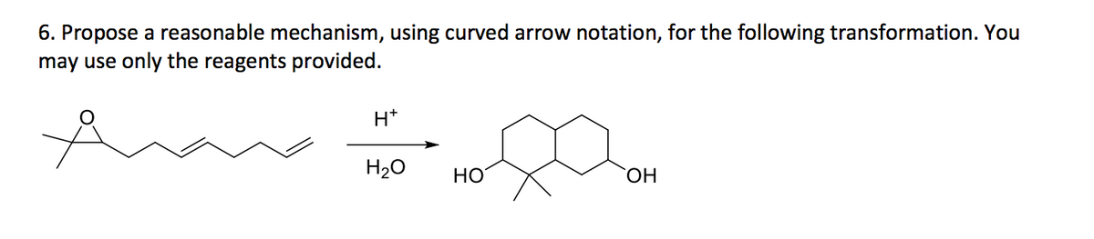 ### Question 6
Propose a reasonable mechanism, using curved arrow notation, for the following transformation. You may use only the reagents provided.

### Transformation Description
- **Starting Material**: A molecule with a tert-butyl group attached to two double-bonded adjacent carbon atoms, connected to a linear chain of five carbon atoms.
- **Reagents**: Acid (H⁺) and Water (H₂O)
- **Product**: A diol with two cyclohexane rings bonded to a carbon atom which is also bonded to a tert-butyl group.

### Detailed Description of Reaction
1. **Acid-Catalyzed Addition**: In the presence of an acid, the double bonds are activated for a nucleophilic attack.
2. **Nucleophilic Attack by Water**: Water adds across the activated π-bonds.
3. **Hydration and Ring Formation**: The molecule undergoes cyclization to form the six-membered rings.
4. **Formation of Diol**: The final product is a diol with the hydroxyl groups positioned on the cyclohexane rings.

### Molecular Structures
- **Starting Material**: Contains a six-carbon linear chain with two double bonds starting from the second carbon, terminating with a tert-butyl group.
- **End Product**: A diol featuring two connected cyclohexane rings, with hydroxyl groups on each ring, and a tert-butyl group attached to the connecting carbon.

### Detailed Mechanism Steps
1. Protonation of the double bonds causes a carbocation formation.
2. Intramolecular attack leads to the closure of the rings.
3. Hydration of the carbocations forms the hydroxyl groups on the newly formed cyclohexane rings.

For further detailed mechanisms and curved arrow notation, refer to standard organic chemistry textbooks on electrophilic addition and ring formation reactions.