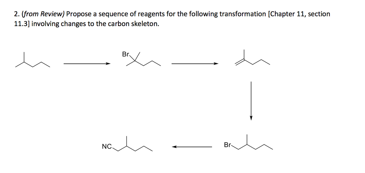 2. **(from Review)** Propose a sequence of reagents for the following transformation [Chapter 11, section 11.3] involving changes to the carbon skeleton.

### Description and Explanation

The given sequence diagram illustrates the step-by-step chemical transformation of a hydrocarbon involving carbon skeleton rearrangements, as described in Chapter 11, Section 11.3 of the study material. Below, each step and the corresponding structural change are outlined:

1. **Starting Material**: 
   - The first structure is a simple hydrocarbon with the formula \(\ce{CH3-CH(CH3)-CH2-CH3}\).

2. **First Transformation**:
   - The first step involves the introduction of a bromine atom through a substitution reaction, resulting in the compound \(\ce{(CH3)2CBr-CH2-CH3}\).

3. **Second Transformation**:
   - The next step converts the bromoalkane to an alkene via an elimination reaction, yielding \(\ce{(CH3)2C=CH-CH3}\).

4. **Third Transformation**:
   - The alkene then undergoes a reaction that rearranges the carbon skeleton, forming a new structure \(\ce{CH3-CH=C(CH3)-CH3}\).

5. **Fourth Transformation**:
   - Another substitution reaction occurs, reintroducing a bromine atom into the rearranged alkene, producing \(\ce{CH3-CH2-CBr(CH3)-CH3}\).

6. **Fifth Transformation**:
   - Finally, the brominated compound undergoes a nucleophilic substitution where a nitrile group (\(\ce{CN}\)) replaces the bromine, resulting in the final product \(\ce{CH3-CH2-C(CN)(CH3)-CH3}\).

### Visualization of Transformations

To summarize, the sequence of reactions involves the following transformations and chemical reagents:

1. **Initial Hydrocarbon State**:
   \[
   \ce{CH3-CH(CH3)-CH2-CH3}
   \]
   → (Bromination, \(\ce{Br2}\))

2. **Formation of Bromoalkane**:
   \[
   \ce{(CH3)2CBr-CH2-CH3}
   \]
   → (Elimination, \(\ce{EtOH}\))

3. **