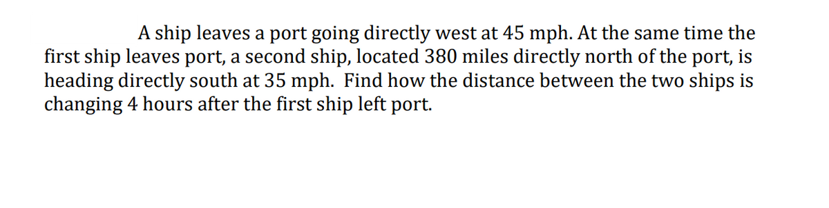 A ship leaves a port going directly west at 45 mph. At the same time the
first ship leaves port, a second ship, located 380 miles directly north of the port, is
heading directly south at 35 mph. Find how the distance between the two ships is
changing 4 hours after the first ship left port.
