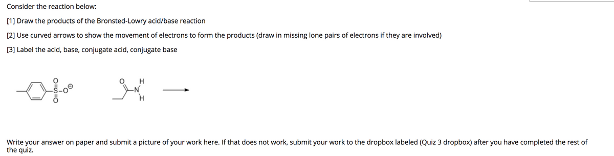 Consider the reaction below:
[1] Draw the products of the Bronsted-Lowry acid/base reaction
[2] Use curved arrows to show the movement of electrons to form the products (draw in missing lone pairs of electrons if they are involved)
[3] Label the acid, base, conjugate acid, conjugate base
H
-N'
your answer on paper and submit a picture of your work here. If that does not work, submit your work to the dropbox labeled (Quiz 3 dropbox) after you have completed the rest of
the quiz.
Write
