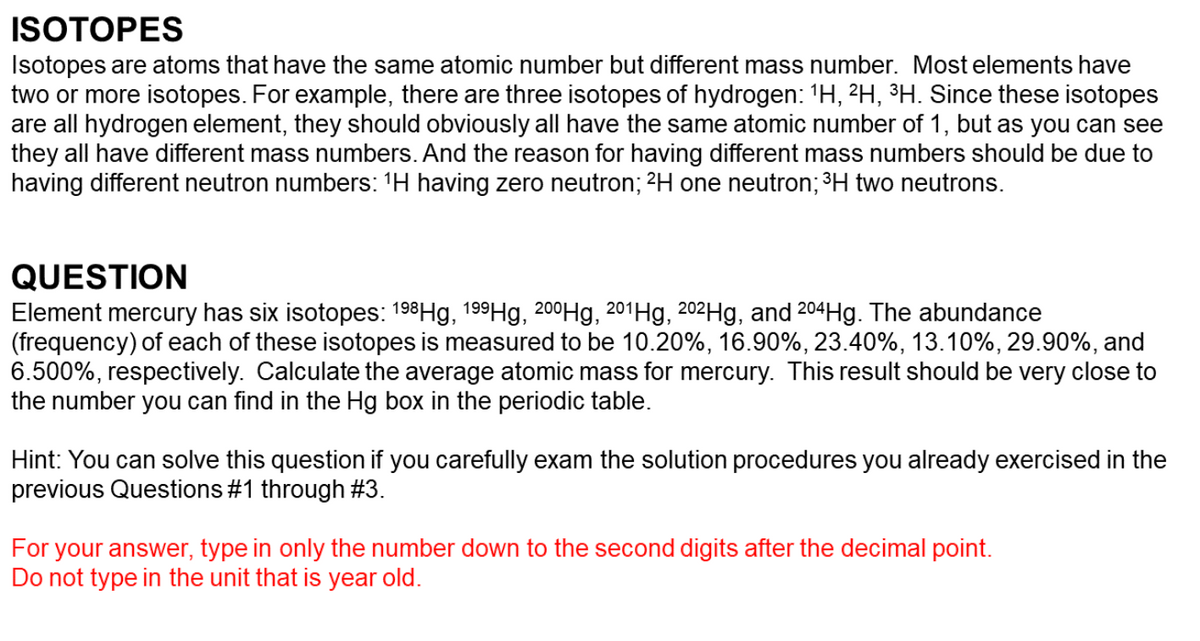 ISOTOPES
Isotopes are atoms that have the same atomic number but different mass number. Most elements have
two or more isotopes. For example, there are three isotopes of hydrogen: 1H, 2H, ³H. Since these isotopes
are all hydrogen element, they should obviously all have the same atomic number of 1, but as you can see
they all have different mass numbers. And the reason for having different mass numbers should be due to
having different neutron numbers: 'H having zero neutron; 2H one neutron; ³H two neutrons.
QUESTION
Element mercury has six isotopes: 198Hg, 199H9, 200Hg, 201H9, 202H9, and 204H9. The abundance
(frequency) of each of these isotopes is measured to be 10.20%, 16.90%, 23.40%, 13.10%, 29.90%, and
6.500%, respectively. Calculate the average atomic mass for mercury. This result should be very close to
the number you can find in the Hg box in the periodic table.
Hint: You can solve this question if you carefully exam the solution procedures you already exercised in the
previous Questions #1 through #3.
For your answer, type in only the number down to the second digits after the decimal point.
Do not type in the unit that is year old.
