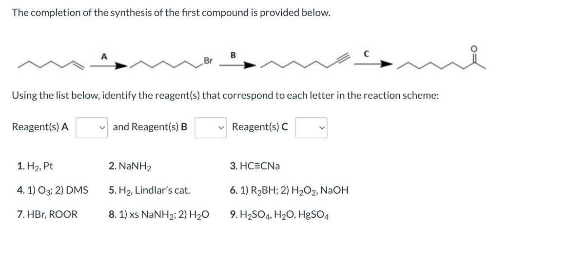 ### Completion of Compound Synthesis

The completion of the synthesis of the first compound is provided below.

![Reaction Scheme](reaction-scheme.png)
 
### Reaction Scheme Explanation

The image shows a reaction scheme containing a series of compounds and arrows labeled as A, B, and C, leading to the final product.

- **Compound 1:** Starting material includes a long carbon chain with a triple bond.
- **Compound 2 (After Reagent A):** Similar structure but with a bromine atom attached.
- **Compound 3 (After Reagent B):** Further modified with possibly elongation or functionalization.
- **Compound 4 (After Reagent C):** The final product, a ketone with a specified carbon chain.

### Reagent Selection

Using the list below, identify the reagent(s) that correspond to each letter in the reaction scheme:

- **Reagent(s) A:**
  - 1. H2, Pt
  - 2. NaNH2
  - 3. HC≡CNa
  - 4. 1) O3; 2) DMS
  - 5. H2, Lindlar’s cat.
  - 6. 1) R2BH; 2) H2O2, NaOH
  - 7. HBr, ROOR
  - 8. 1) xs NaNH2; 2) H2O
  - 9. H2SO4, H2O, HgSO4

- **Reagent(s) B:**
  - 1. H2, Pt
  - 2. NaNH2
  - 3. HC≡CNa
  - 4. 1) O3; 2) DMS
  - 5. H2, Lindlar’s cat.
  - 6. 1) R2BH; 2) H2O2, NaOH
  - 7. HBr, ROOR
  - 8. 1) xs NaNH2; 2) H2O
  - 9. H2SO4, H2O, HgSO4

- **Reagent(s) C:**
  - 1. H2, Pt
  - 2. NaNH2
  - 3. HC≡CNa
  - 4