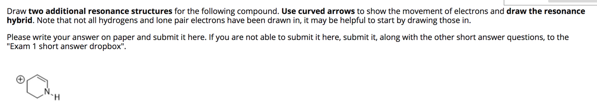 Draw two additional resonance structures for the following compound. Use curved arrows to show the movement of electrons and draw the resonance
hybrid. Note that not all hydrogens and lone pair electrons have been drawn in, it may be helpful to start by drawing those in.
Please write your answer on paper and submit it here. If you are not able to submit it here, submit it, along with the other short answer questions, to the
"Exam 1 short answer dropbox".
