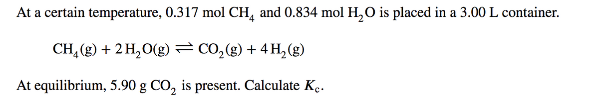 At a certain temperature, 0.317 mol CH, and 0.834 mol H,O is placed in a 3.00 L container.
CH, (g) + 2 H,O(g) – CO,(g) + 4 H, (g)
At equilibrium, 5.90 g CO, is present. Calculate K..
