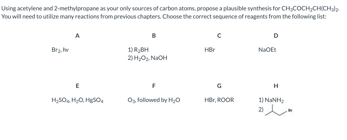 Using acetylene and 2-methylpropane as your only sources of carbon atoms, propose a plausible synthesis for CH3COCH₂CH(CH3)2.
You will need to utilize many reactions from previous chapters. Choose the correct sequence of reagents from the following list:
A
B
C
D
Br2, hv
1) R₂BH
NaOEt
2) H₂O2, NaOH
E
F
H₂SO4, H₂O, HgSO4
O3, followed by H₂O
HBr
G
HBr, ROOR
H
1) NaNH,
2)
Br