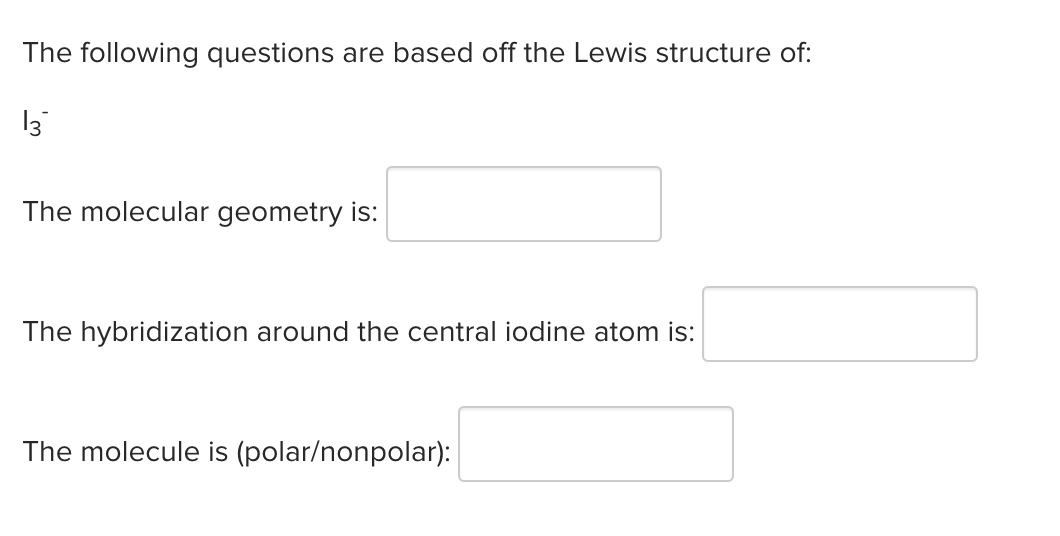 The following questions are based off the Lewis structure of:
13
The molecular geometry is:
The hybridization around the central iodine atom is:
The molecule is (polar/nonpolar):
