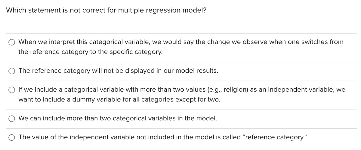 Which statement is not correct for multiple regression model?
When we interpret this categorical variable, we would say the change we observe when one switches from
the reference category to the specific category.
The reference category will not be displayed in our model results.
If we include a categorical variable with more than two values (e.g., religion) as an independent variable, we
want to include a dummy variable for all categories except for two.
We can include more than two categorical variables in the model.
The value of the independent variable not included in the model is called "reference category."
