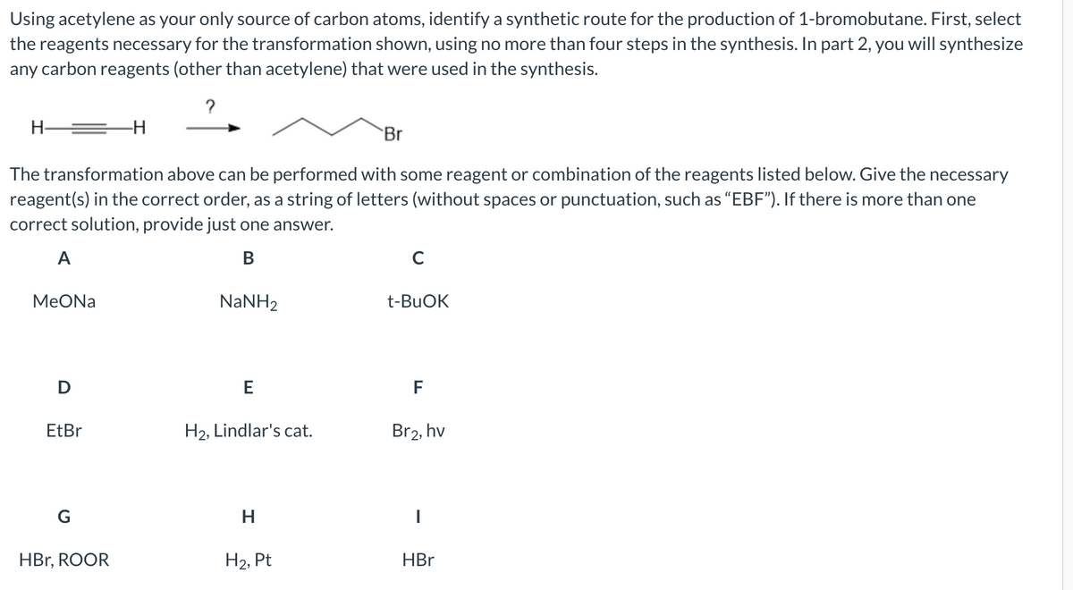 Using acetylene as your only source of carbon atoms, identify a synthetic route for the production of 1-bromobutane. First, select
the reagents necessary for the transformation shown, using no more than four steps in the synthesis. In part 2, you will synthesize
any carbon reagents (other than acetylene) that were used in the synthesis.
?
H
-H
Br
The transformation above can be performed with some reagent or combination of the reagents listed below. Give the necessary
reagent(s) in the correct order, as a string of letters (without spaces or punctuation, such as "EBF"). If there is more than one
correct solution, provide just one answer.
A
B
с
MeONa
NaNH,
t-BuOK
D
E
F
EtBr
H₂, Lindlar's cat.
Br2, hv
G
H
|
HBr, ROOR
H₂, Pt
HBr