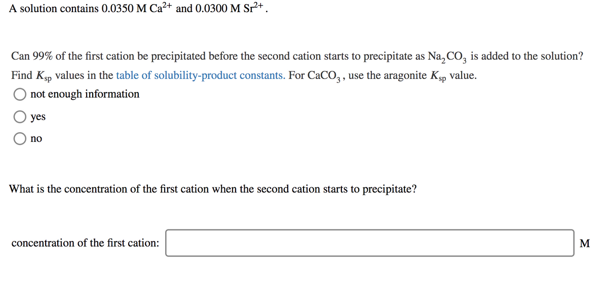 A solution contains 0.0350 M Ca2+ and 0.0300 M Sr2+.
Can 99% of the first cation be precipitated before the second cation starts to precipitate as Na, CO, is added to the solution?
Find Ksp values in the table of solubility-product constants. For CaCO, , use the aragonite Ksp value.
not enough information
yes
no
What is the concentration of the first cation when the second cation starts to precipitate?
concentration of the first cation:
M
