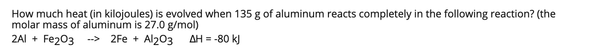 How much heat (in kilojoules) is evolved when 135 g of aluminum reacts completely in the following reaction? (the
molar mass of aluminum is 27.0 g/mol)
2Al + Fe203
2Fe + Al203
AH = -80 kJ
-->
