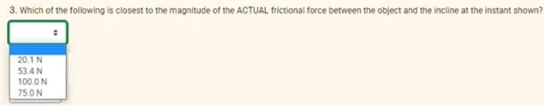 3. Which of the following is closest to the magnitude of the ACTUAL frictional force between the object and the incline at the instant shown?
20.1 N
53.4 N
100.0 N
75.0 N