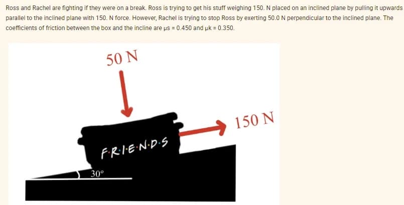 Ross and Rachel are fighting if they were on a break. Ross is trying to get his stuff weighing 150. N placed on an inclined plane by pulling it upwards
parallel to the inclined plane with 150. N force. However, Rachel is trying to stop Ross by exerting 50.0 N perpendicular to the inclined plane. The
coefficients of friction between the box and the incline are us = 0.450 and uk = 0.350.
50 N
F·R·I·E·N·D·S
30°
150 N