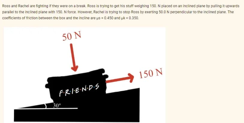 Ross and Rachel are fighting if they were on a break. Ross is trying to get his stuff weighing 150. N placed on an inclined plane by pulling it upwards
parallel to the inclined plane with 150. N force. However, Rachel is trying to stop Ross by exerting 50.0 N perpendicular to the inclined plane. The
coefficients of friction between the box and the incline are us = 0.450 and uk = 0.350.
50 N
F·R·I·E·N·D·S
30°
150 N