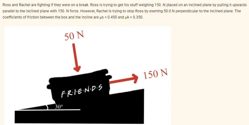 Ross and Rachel are fighting if they were on a break. Ross is trying to get his stuff weighing 150. N placed on an inclined plane by pulling it upwards
parallel to the inclined plane with 150. N force. However, Rachel is trying to stop Ross by exerting 50.0 N perpendicular to the inclined plane. The
coefficients of friction between the box and the incline are us = 0.450 and uk = 0.350.
50 N
F·R·I·E·N·D·S
30°
150 N