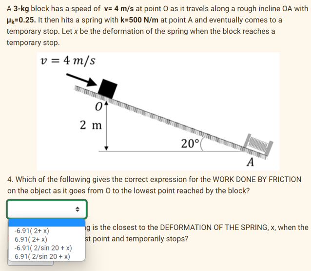 A 3-kg block has a speed of v= 4 m/s at point O as it travels along a rough incline OA with
HK-0.25. It then hits a spring with k-500 N/m at point A and eventually comes to a
temporary stop. Let x be the deformation of the spring when the block reaches a
temporary stop.
v = 4 m/s
0
2 m
-6.91(2+ x)
6.91(2+ x)
-6.91(2/sin 20 + x)
6.91(2/sin 20 + x)
20°
A
4. Which of the following gives the correct expression for the WORK DONE BY FRICTION
on the object as it goes from O to the lowest point reached by the block?
ng is the closest to the DEFORMATION OF THE SPRING, x, when the
st point and temporarily stops?