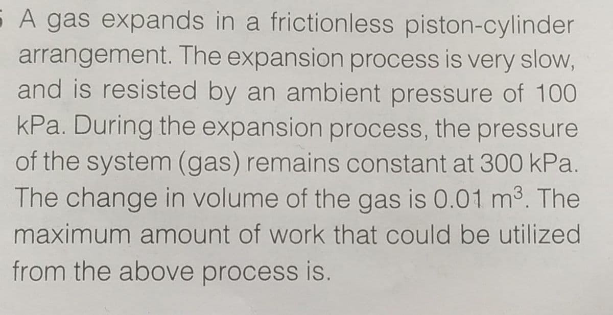 S A gas expands in a frictionless piston-cylinder
arrangement. The expansion process is very slow,
and is resisted by an ambient pressure of 100
kPa. During the expansion process, the pressure
of the system (gas) remains constant at 300 kPa.
The change in volume of the gas is 0.01 m3. The
maximum amount of work that could be utilized
from the above process is.
