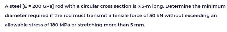 A steel [E = 200 GPa] rod with a circular cross section is 7.5-m long. Determine the minimum
diameter required if the rod must transmit a tensile force of 50 kN without exceeding an
allowable stress of 180 MPa or stretching more than 5 mm.
