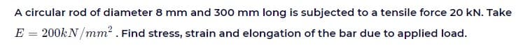 A circular rod of diameter 8 mm and 300 mm long is subjected to a tensile force 20 kN. Take
E = 200KN /mm? . Find stress, strain and elongation of the bar due to applied load.
