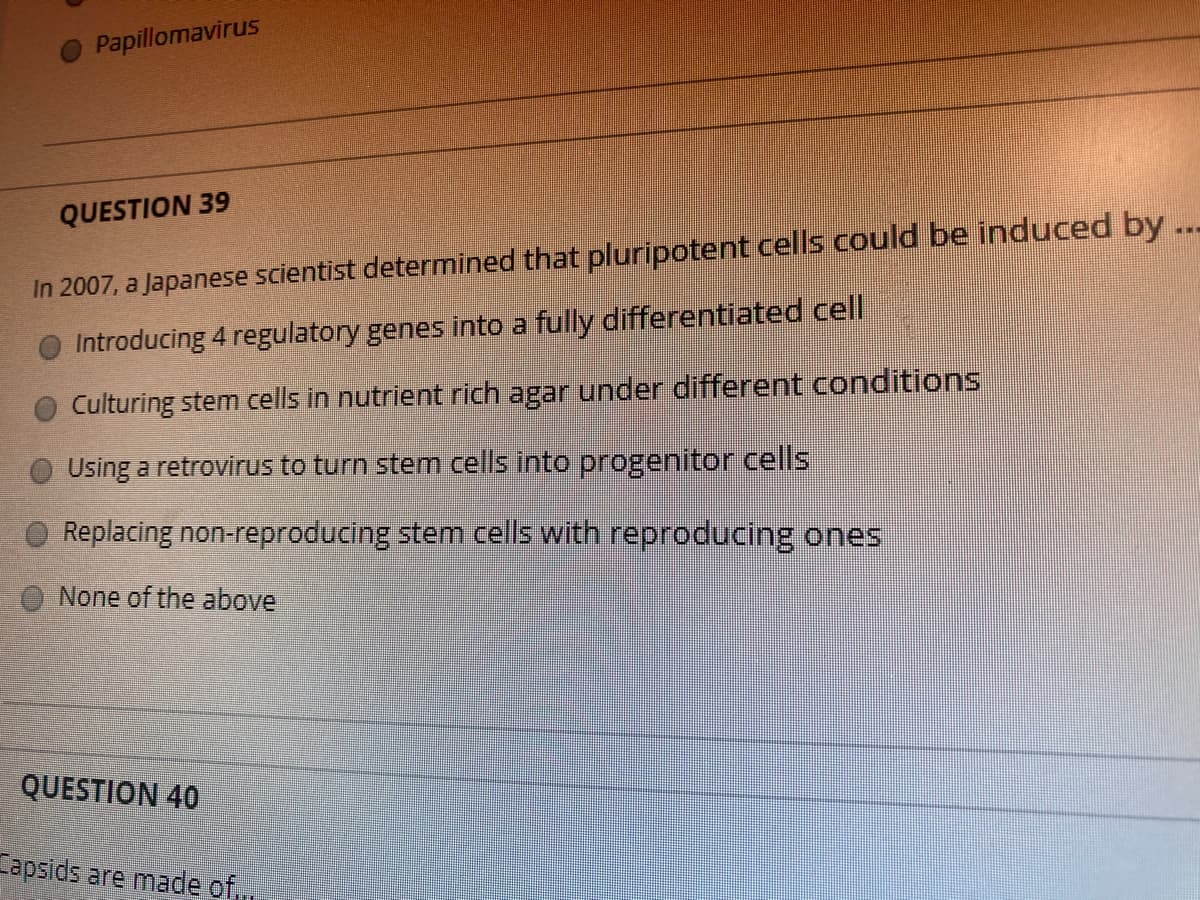 Papillomavirus
QUESTION 39
...
In 2007, a Japanese scientist determined that pluripotent cells could be induced by.
Introducing 4 regulatory genes into a fully differentiated cell
Culturing stem cells in nutrient rich agar under different conditions
Using a retrovirus to turn stem cells into progenitor cells
Replacing non-reproducing stem cells with reproducing ones
None of the above
QUESTION 40
Fapsids are made of,,
