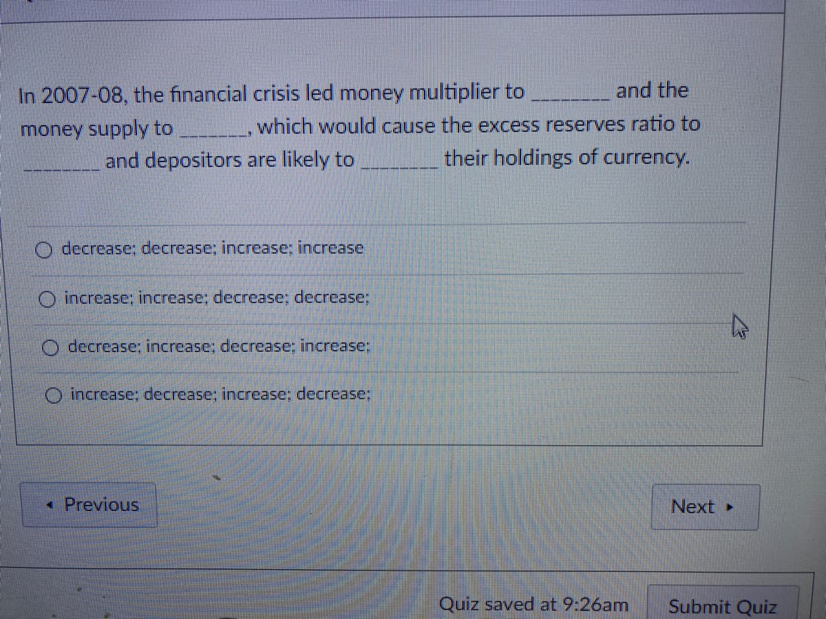 In 2007-08, the financial crisis led money multiplier to
and the
money supply to
which would cause the excess reserves ratio to
and depositors are likely to
their holdings of currency.
O decrease; decrease: increase; increase
O increase; increase; decrease; decrease:
decrease; increase; decrease: increase;
O increase; decrease; increase; decrease;
« Previous
Next
Quiz saved at 9:26am
Submit Quiz
