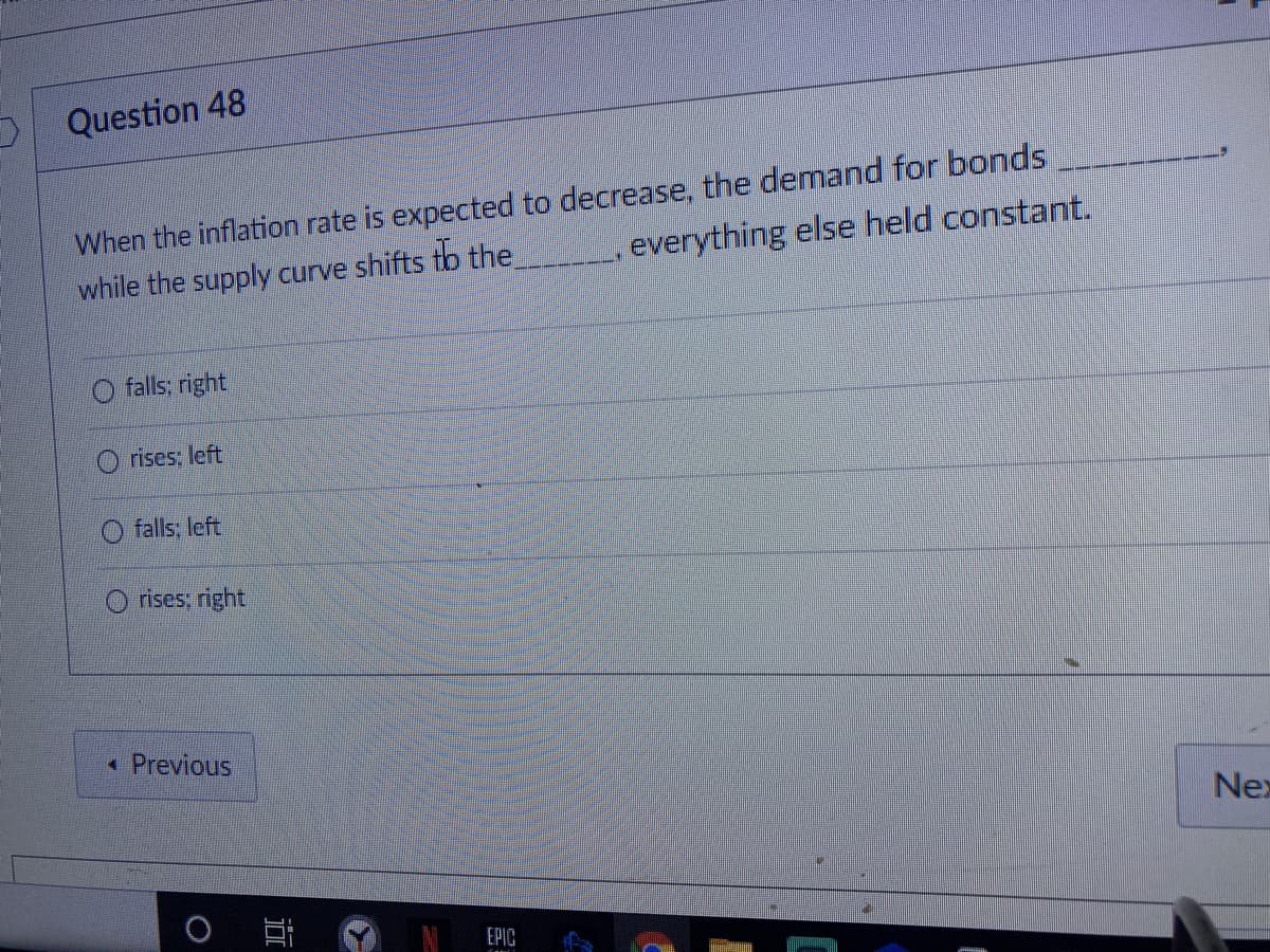 Question 48
When the inflation rate is expected to decrease, the demand for bonds
everything else held constant.
while the supply curve shifts tb the
falls: right
rises, left
O falls; left
rises; right
* Previous
Nex
EPIC
