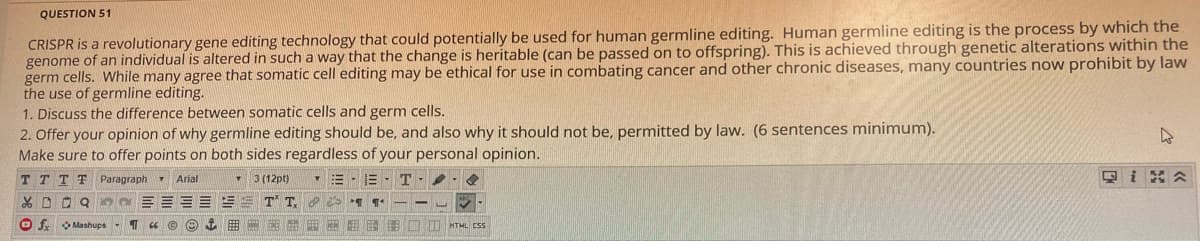 QUESTION 51
CRISPR is a revolutionary gene editing technology that could potentially be used for human germline editing. Human germline editing is the process by which the
genome of an individual is altered in such a way that the change is heritable (can be passed on to offspring). This is achieved through genetic alterations within the
germ cells. While many agree that somatic cell editing may be ethical for use in combating cancer and other chronic diseases, many countries now prohibit by law
the use of germline editing.
1. Discuss the difference between somatic cells and germ cells.
2. Offer your opinion of why germline editing should be, and also why it should not be, permitted by law. (6 sentences minimum).
Make sure to offer points on both sides regardless of your personal opinion.
T TTT Paragraph v Arial
3 (12pt)
回i 会
X D O Q
T T
O f O Mashups
曲
E E E HO I HTML CSS
