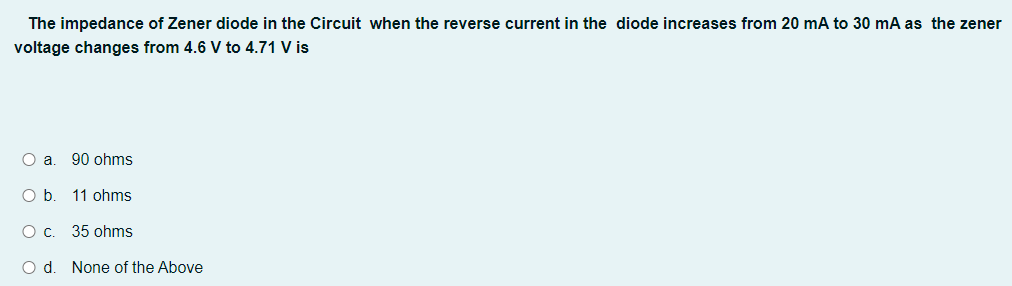 The impedance of Zener diode in the Circuit when the reverse current in the diode increases from 20 mA to 30 mA as the zener
voltage changes from 4.6 V to 4.71 V is
O a. 90 ohms
O b. 11 ohms
O c. 35 ohms
O d. None of the Above