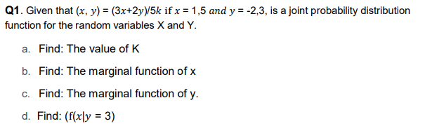 Q1. Given that (x, y) = (3x+2y)/5k if x = 1,5 and y = -2,3, is a joint probability distribution
function for the random variables X and Y.
a. Find: The value of K
b. Find: The marginal function of x
c. Find: The marginal function of y.
d. Find: (f(xly = 3)