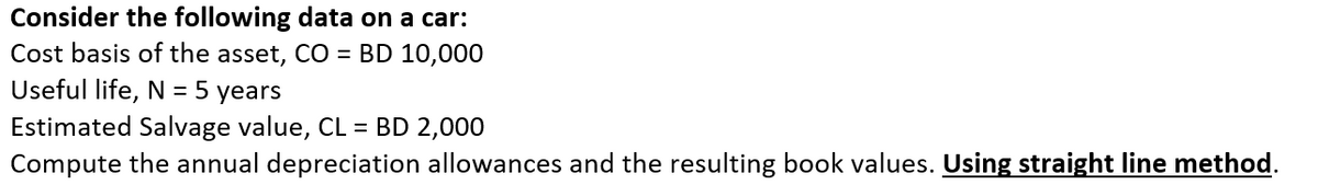 Consider the following data on a car:
Cost basis of the asset, CO = BD 10,000
Useful life, N = 5 years
Estimated Salvage value, CL = BD 2,000
Compute the annual depreciation allowances and the resulting book values. Using straight line method.