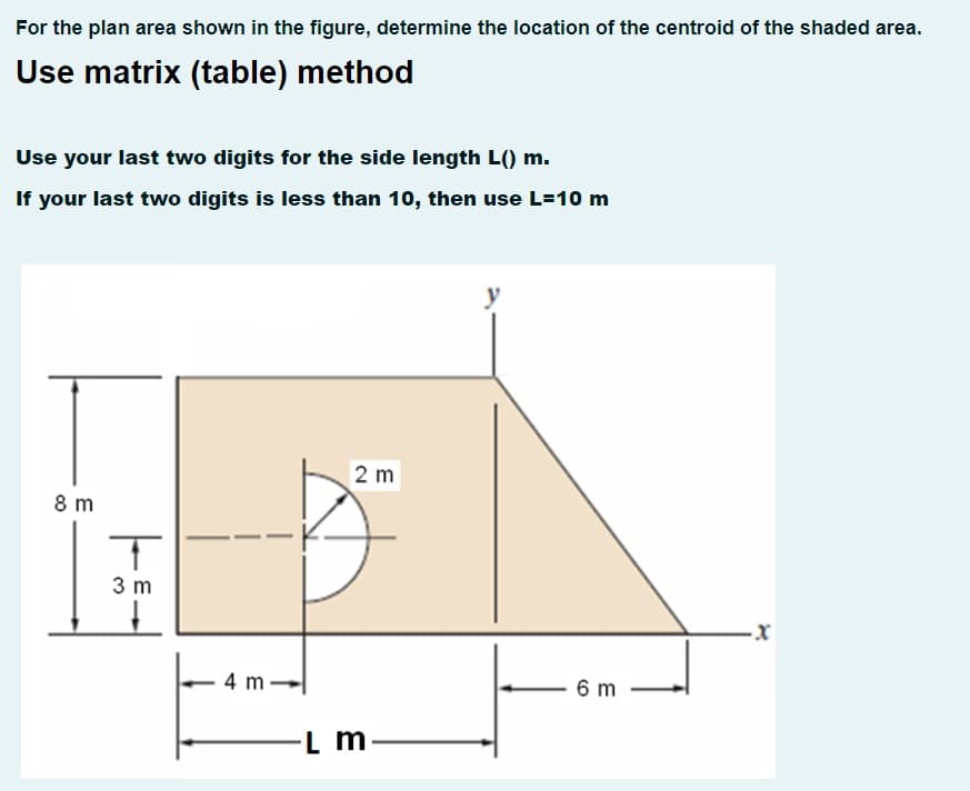 For the plan area shown in the figure, determine the location of the centroid of the shaded area.
Use matrix (table) method
Use your last two digits for the side length L() m.
If your last two digits is less than 10, then use L=10 m
2 m
8 m
3 m
4 m
6 m
L m
