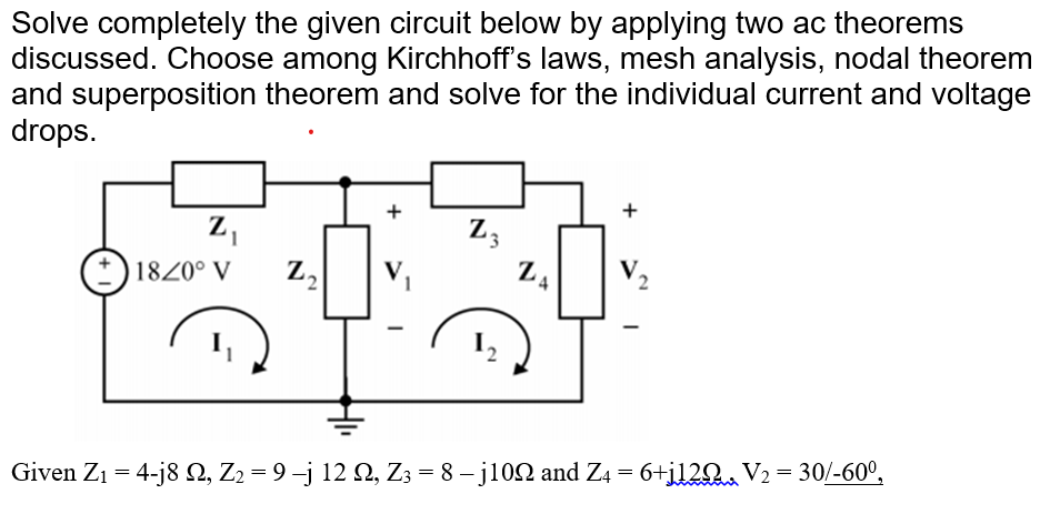 Solve completely the given circuit below by applying two ac theorems
discussed. Choose among Kirchhoff's laws, mesh analysis, nodal theorem
and superposition theorem and solve for the individual current and voltage
drops.
Z₁
18/0° V Z₂
+
V.
1
-
Z3
ZA
+
Given Z₁ = 4-j8 22, Z2 = 9 −j 12 N, Z3 = 8 – j109 and Z4 = 6+j120
V₂
=
30/-60⁰,