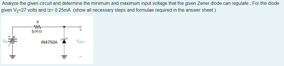 Analyze the given circuit and determine the minimum and maximum input voltage that the given Zener diode can regulate. For the diode
given V₂=27 volts and Iz= 0.25mA (show all necessary steps and formulae required in the answer sheet)
VI
R
ww
500 Ω
IN4750A
VOUT