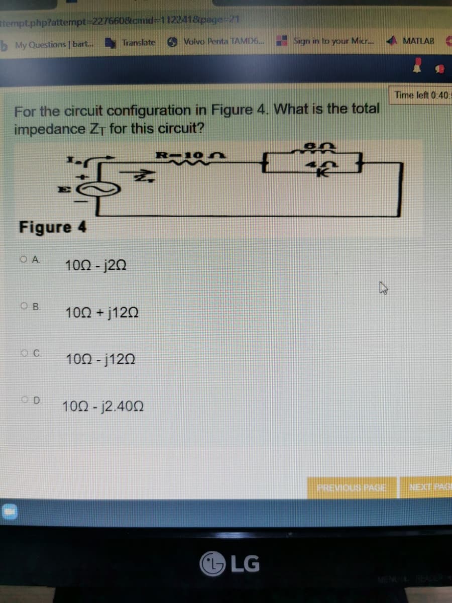 tempt.php?attempt=227660&cmid-112241&page-21
b My Questions | bart...
Translate
Volvo Penta TAMD6...
Sign in to your Micr...
For the circuit configuration in Figure 4. What is the total
impedance ZT for this circuit?
16
E
Figure 4
OA
OB.
C.
10Ω - j2Ω
100+j120
100-j120
10Ω - j2.40Ω
LG
PREVIOUS PAGE
MATLAB H.
Time left 0:40:
NEXT PAGE