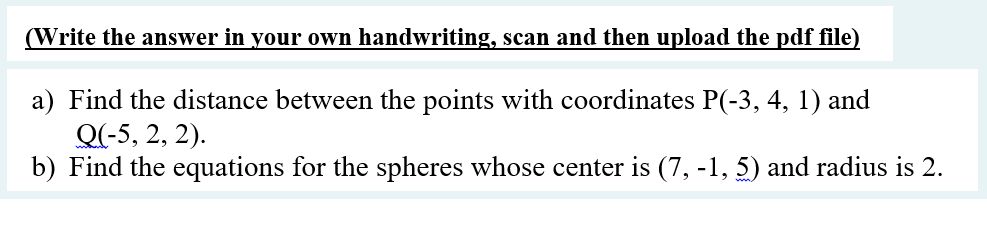 (Write the answer in your own handwriting, scan and then upload the pdf file)
a) Find the distance between the points with coordinates P(-3, 4, 1) and
Q(-5, 2, 2).
b) Find the equations for the spheres whose center is (7, -1, 5) and radius is 2.
