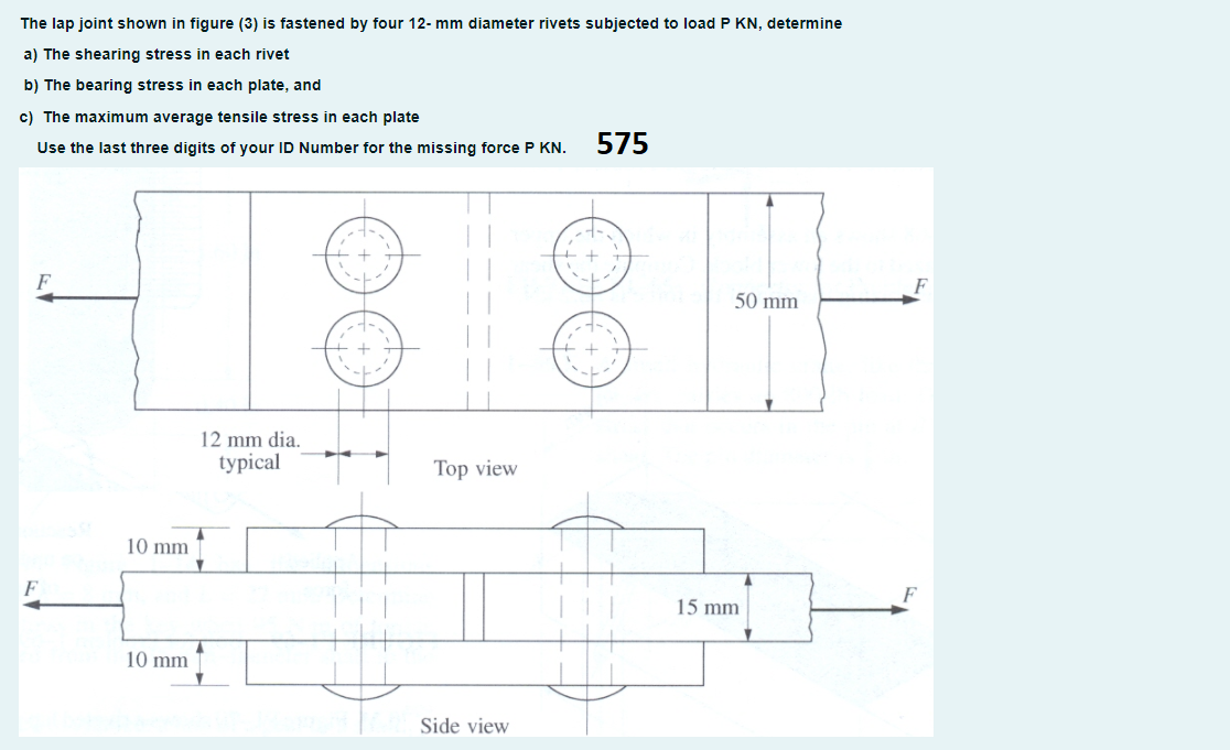 The lap joint shown in figure (3) is fastened by four 12- mm diameter rivets subjected to load P KN, determine
a) The shearing stress in each rivet
b) The bearing stress in each plate, and
c) The maximum average tensile stress in each plate
Use the last three digits of your ID Number for the missing force P KN.
575
1884
F
50 mm
12 mm dia.
typical
Top view
10 mm
F
15 mm
10 mm
Side view
